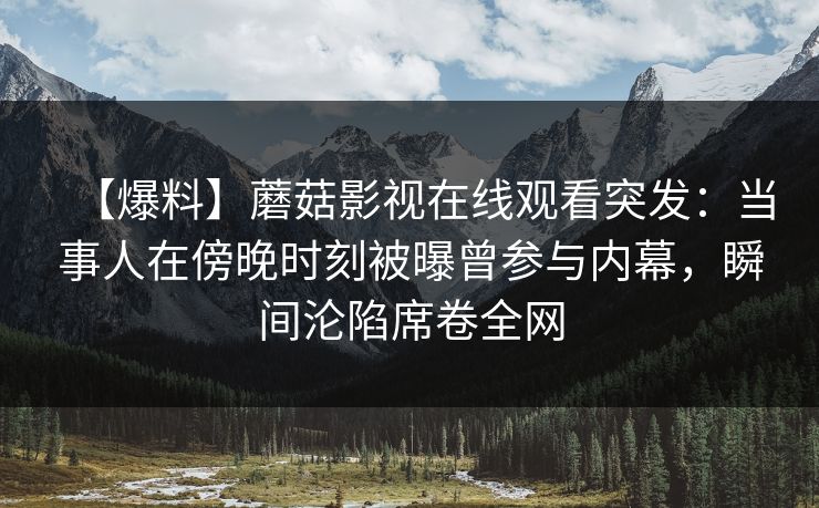 【爆料】蘑菇影视在线观看突发:当事人在傍晚时刻被曝曾参与内幕,瞬间沦陷席卷全网