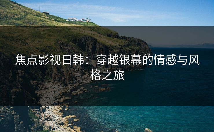 焦点影视日韩：穿越银幕的情感与风格之旅