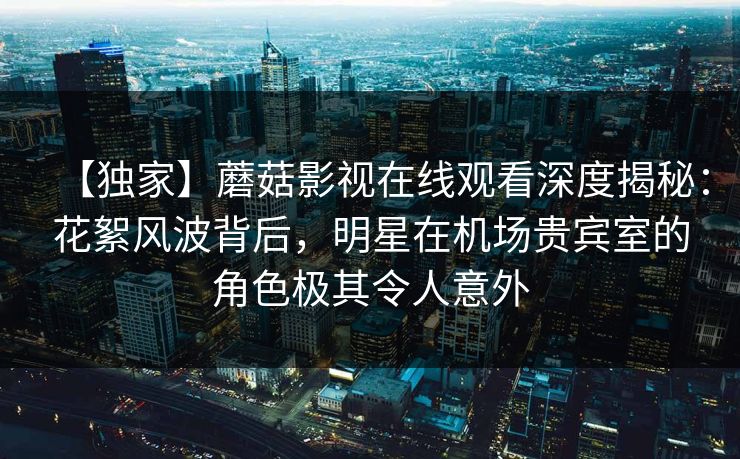 【独家】蘑菇影视在线观看深度揭秘:花絮风波背后,明星在机场贵宾室的角色极其令人意外 【独家】蘑菇影视在线观看深度揭秘:花絮风波背后,明星在机场贵宾室的角色极其令人意外