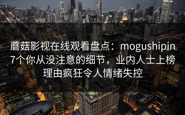 蘑菇影视在线观看盘点:mogushipin7个你从没注意的细节,业内人士上榜理由疯狂令人情绪失控