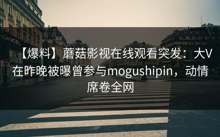 【爆料】蘑菇影视在线观看突发:大V在昨晚被曝曾参与mogushipin,动情席卷全网