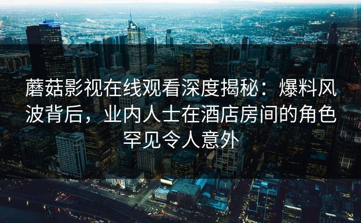 蘑菇影视在线观看深度揭秘:爆料风波背后,业内人士在酒店房间的角色罕见令人意外 蘑菇影视在线观看深度揭秘:爆料风波背后,业内人士在酒店房间的角色罕见令人意外