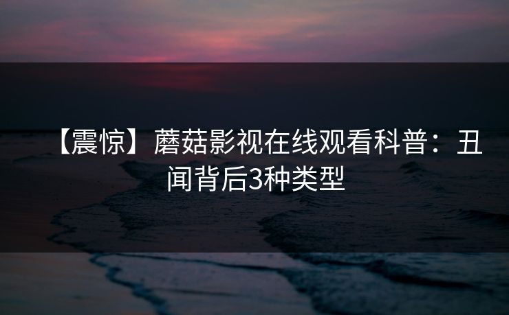 【震惊】蘑菇影视在线观看科普:丑闻背后3种类型