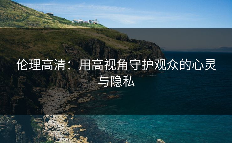 伦理高清:用高视角守护观众的心灵与隐私