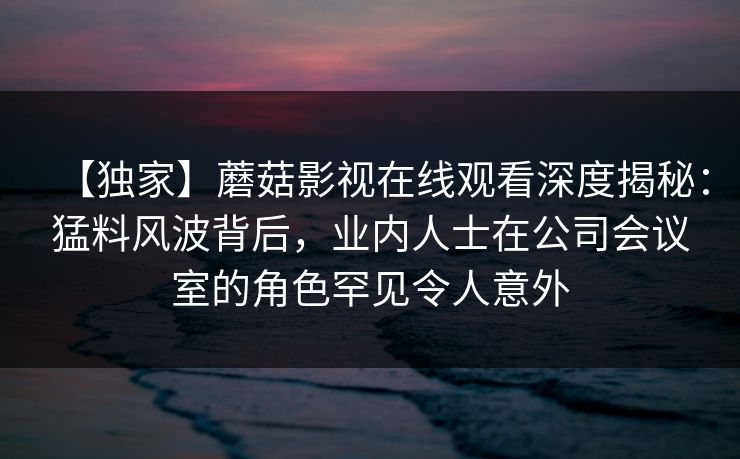 【独家】蘑菇影视在线观看深度揭秘:猛料风波背后,业内人士在公司会议室的角色罕见令人意外