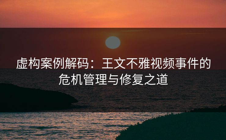 虚构案例解码：王文不雅视频事件的危机管理与修复之道