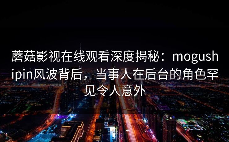 蘑菇影视在线观看深度揭秘:mogushipin风波背后,当事人在后台的角色罕见令人意外
