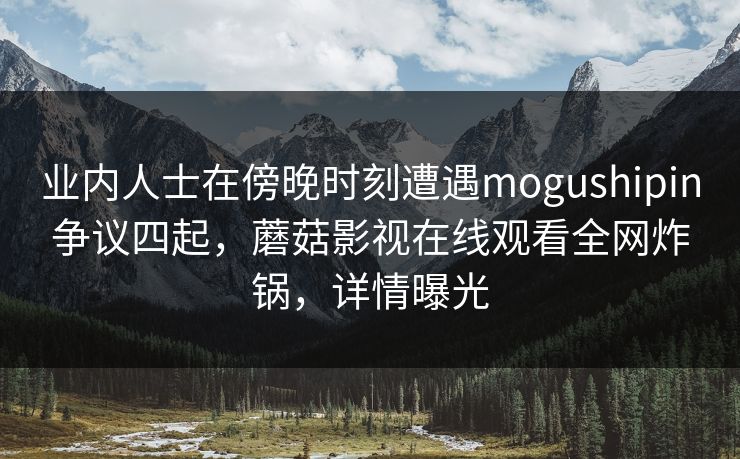 业内人士在傍晚时刻遭遇mogushipin争议四起,蘑菇影视在线观看全网炸锅,详情曝光