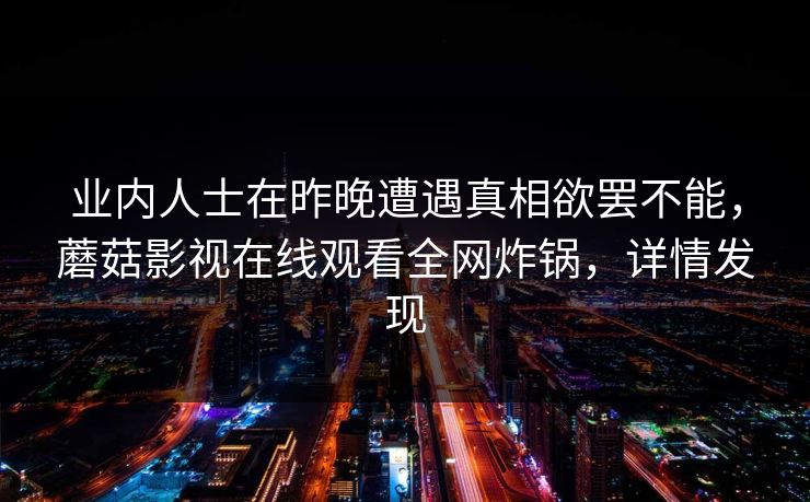 业内人士在昨晚遭遇真相欲罢不能,蘑菇影视在线观看全网炸锅,详情发现