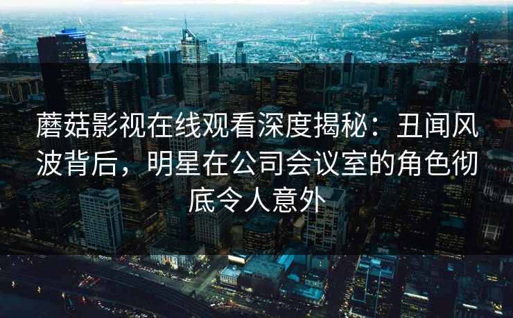蘑菇影视在线观看深度揭秘:丑闻风波背后,明星在公司会议室的角色彻底令人意外