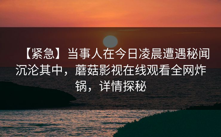 【紧急】当事人在今日凌晨遭遇秘闻沉沦其中,蘑菇影视在线观看全网炸锅,详情探秘