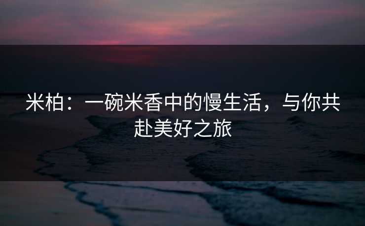 米柏:一碗米香中的慢生活,与你共赴美好之旅 米柏:一碗米香中的慢生活,与你共赴美好之旅