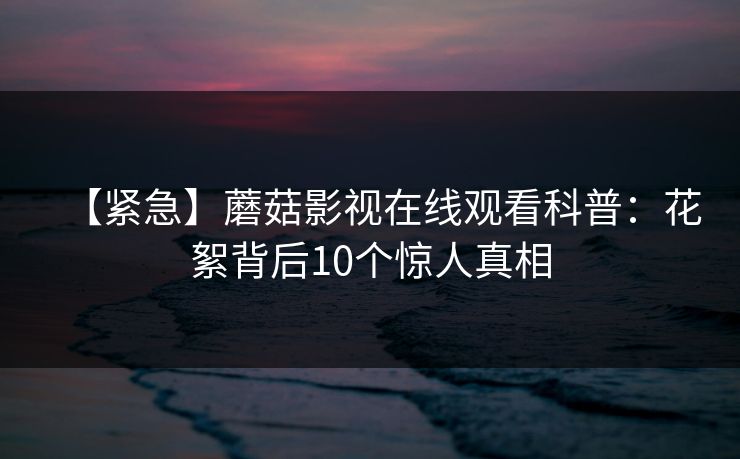 【紧急】蘑菇影视在线观看科普：花絮背后10个惊人真相