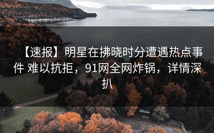 【速报】明星在拂晓时分遭遇热点事件 难以抗拒，91网全网炸锅，详情深扒