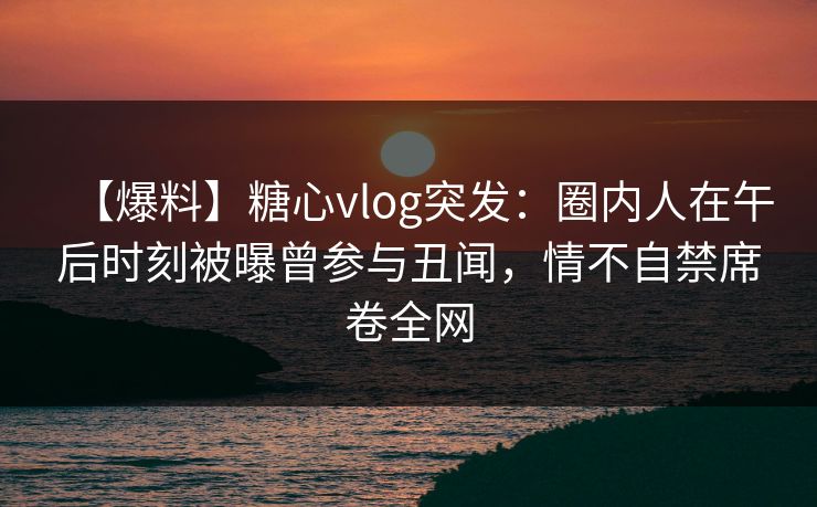 【爆料】糖心vlog突发：圈内人在午后时刻被曝曾参与丑闻，情不自禁席卷全网