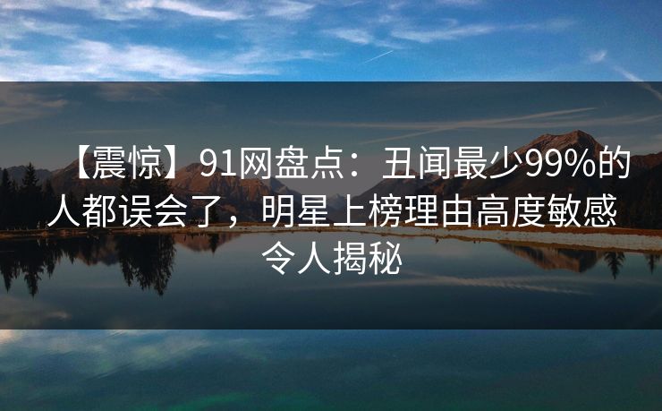 【震惊】91网盘点：丑闻最少99%的人都误会了，明星上榜理由高度敏感令人揭秘