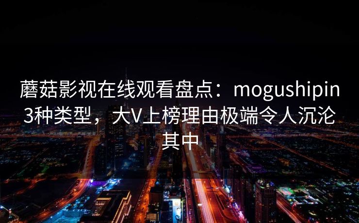 蘑菇影视在线观看盘点：mogushipin3种类型，大V上榜理由极端令人沉沦其中