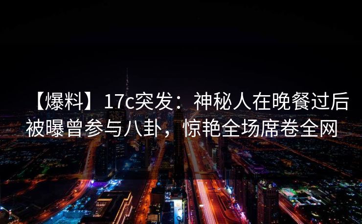 【爆料】17c突发：神秘人在晚餐过后被曝曾参与八卦，惊艳全场席卷全网