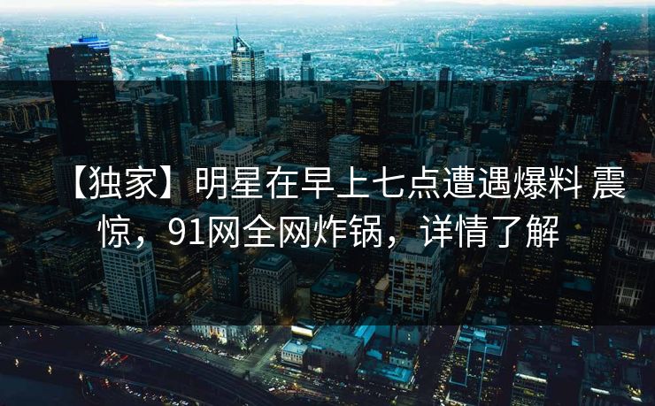 【独家】明星在早上七点遭遇爆料 震惊，91网全网炸锅，详情了解