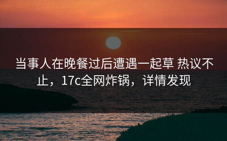 当事人在晚餐过后遭遇一起草 热议不止，17c全网炸锅，详情发现