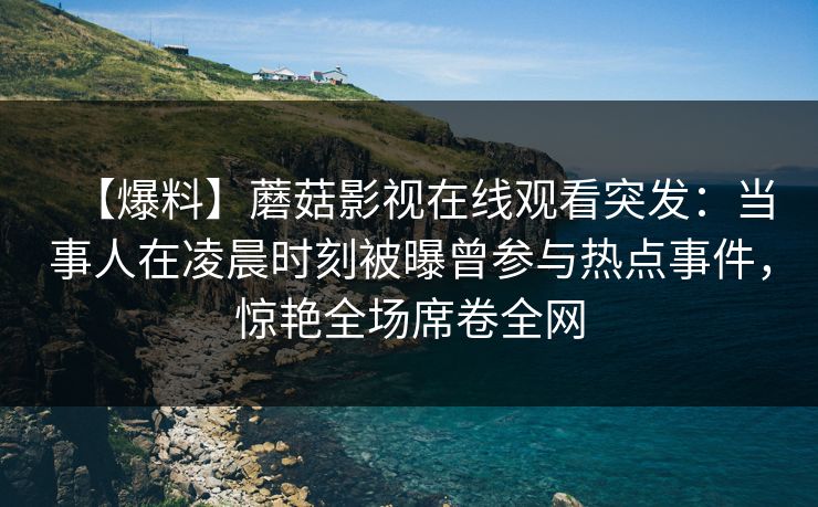 【爆料】蘑菇影视在线观看突发：当事人在凌晨时刻被曝曾参与热点事件，惊艳全场席卷全网