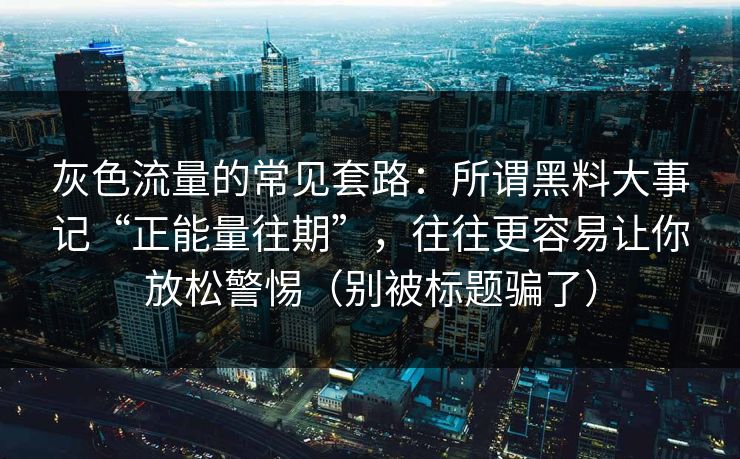 灰色流量的常见套路：所谓黑料大事记“正能量往期”，往往更容易让你放松警惕（别被标题骗了）