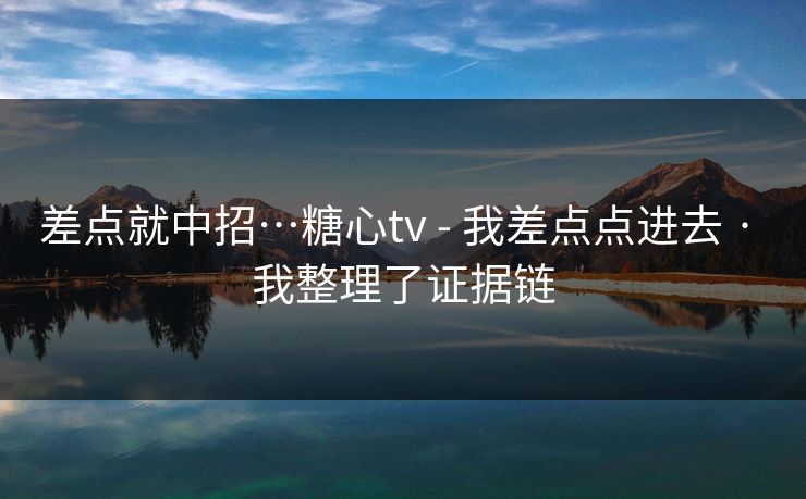 差点就中招…糖心tv - 我差点点进去 · 我整理了证据链