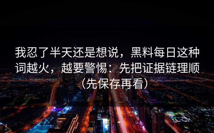 我忍了半天还是想说，黑料每日这种词越火，越要警惕：先把证据链理顺（先保存再看）