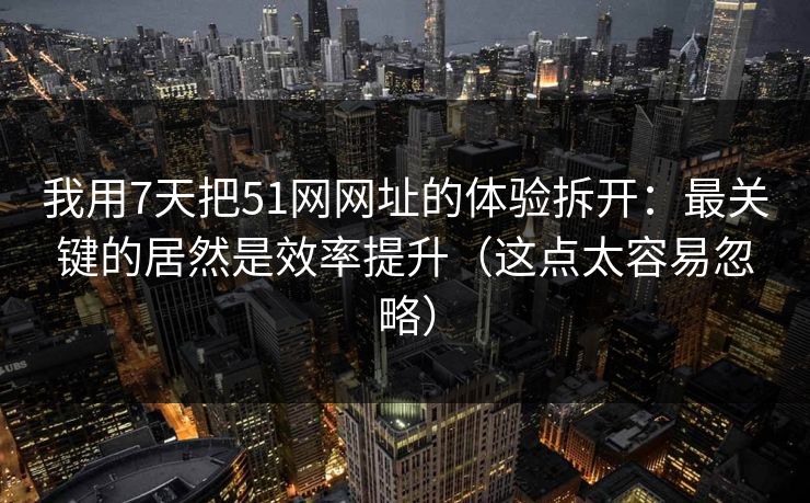 我用7天把51网网址的体验拆开：最关键的居然是效率提升（这点太容易忽略）