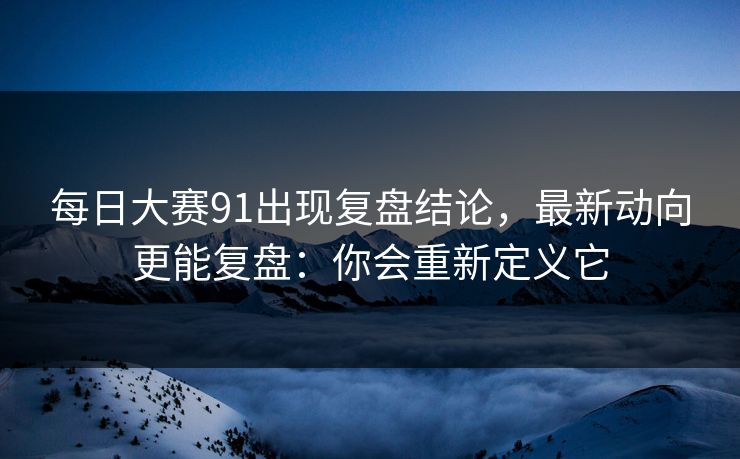 每日大赛91出现复盘结论，最新动向更能复盘：你会重新定义它