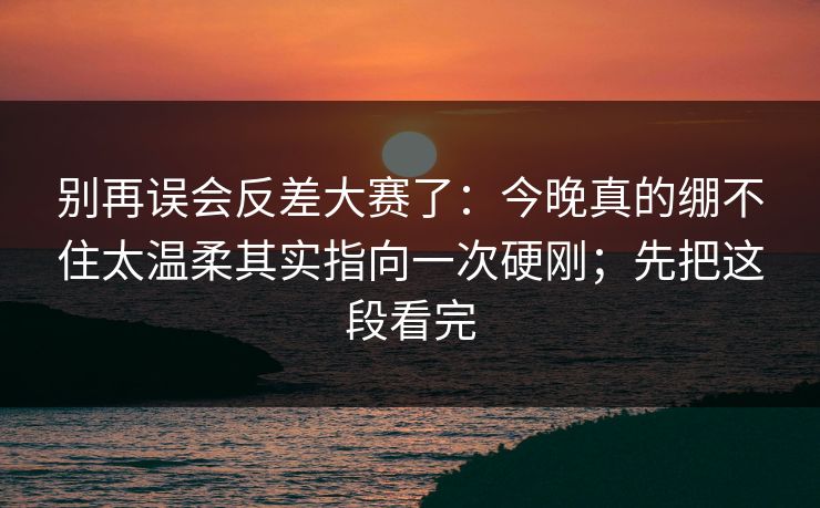 别再误会反差大赛了：今晚真的绷不住太温柔其实指向一次硬刚；先把这段看完