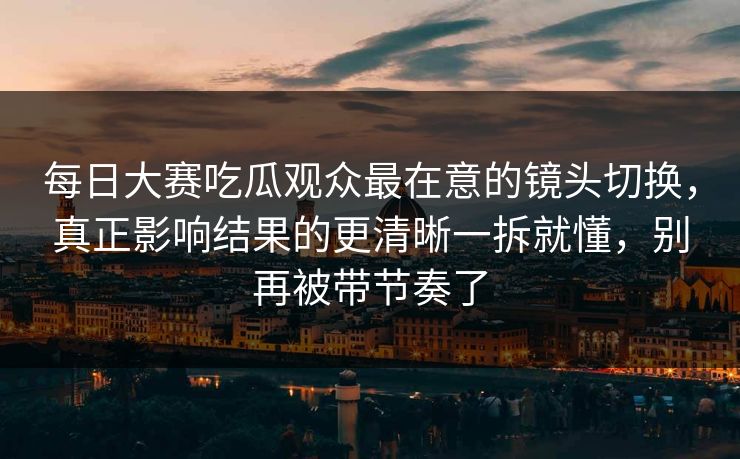 每日大赛吃瓜观众最在意的镜头切换，真正影响结果的更清晰一拆就懂，别再被带节奏了