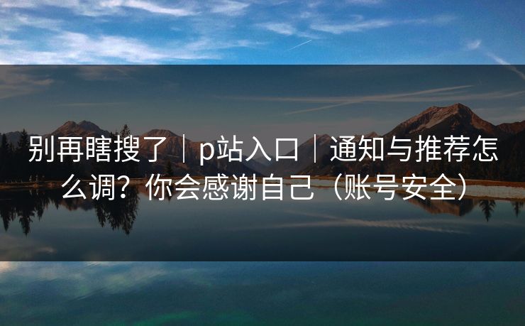 别再瞎搜了｜p站入口｜通知与推荐怎么调？你会感谢自己（账号安全）