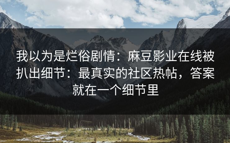 我以为是烂俗剧情：麻豆影业在线被扒出细节：最真实的社区热帖，答案就在一个细节里