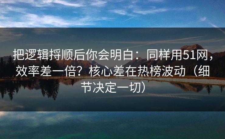 把逻辑捋顺后你会明白：同样用51网，效率差一倍？核心差在热榜波动（细节决定一切）