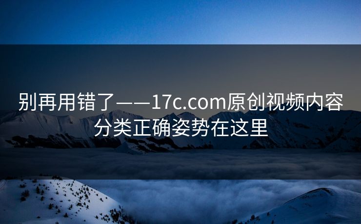 别再用错了——17c.com原创视频内容分类正确姿势在这里