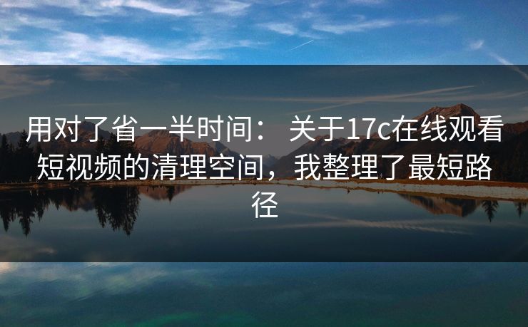 用对了省一半时间： 关于17c在线观看短视频的清理空间，我整理了最短路径