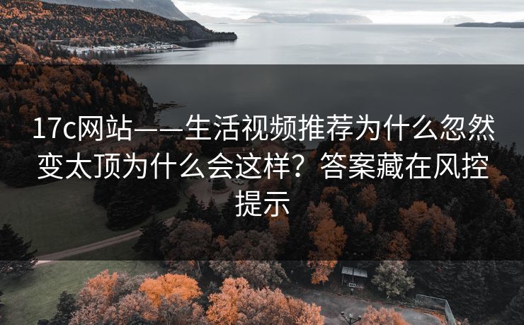 17c网站——生活视频推荐为什么忽然变太顶为什么会这样？答案藏在风控提示